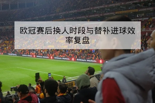 欧冠赛后换人时段与替补进球效率复盘