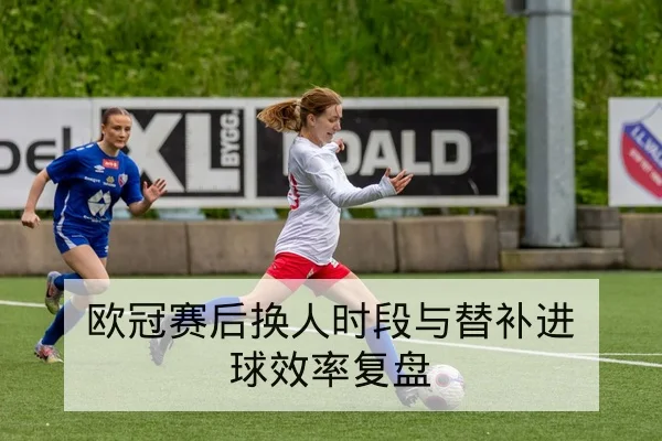 欧冠赛后换人时段与替补进球效率复盘